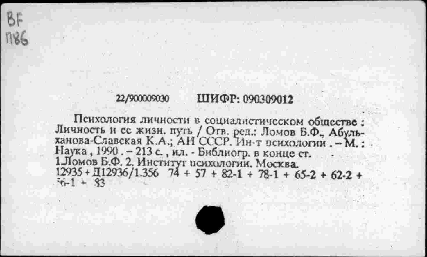 ﻿22/900009030 ШИФР: 090309012
Психология личности в социалистическом обществе Личность и ес жизн. путь / Огв. рсд.: Ломов Б.Ф. Абуль ханова-Славская К.А.; АН СССР. Ин-т психологий . - М.. Наука , 1990 . - 213 а , ил. - Библиогр. в конце ст.
1 Ломов Б.Ф. 2. Институт психологии. Москва.
12935 + Д 12936/1.356 74 + 57 + 82-1 + 78-1 + 65-2 + 62-2 + •6-1 * 83